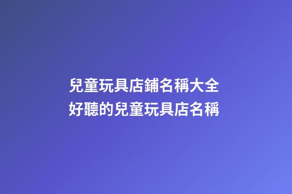 兒童玩具店鋪名稱大全 好聽的兒童玩具店名稱-第1張-店鋪起名-玄機派